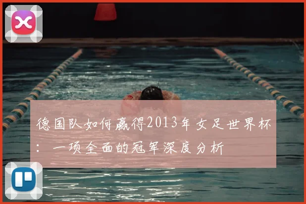 德国队如何赢得2013年女足世界杯：一项全面的冠军深度分析