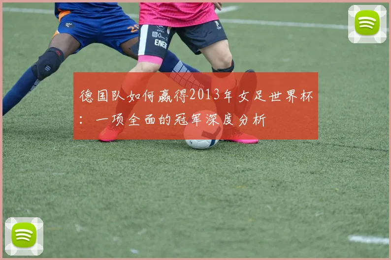 德国队如何赢得2013年女足世界杯：一项全面的冠军深度分析